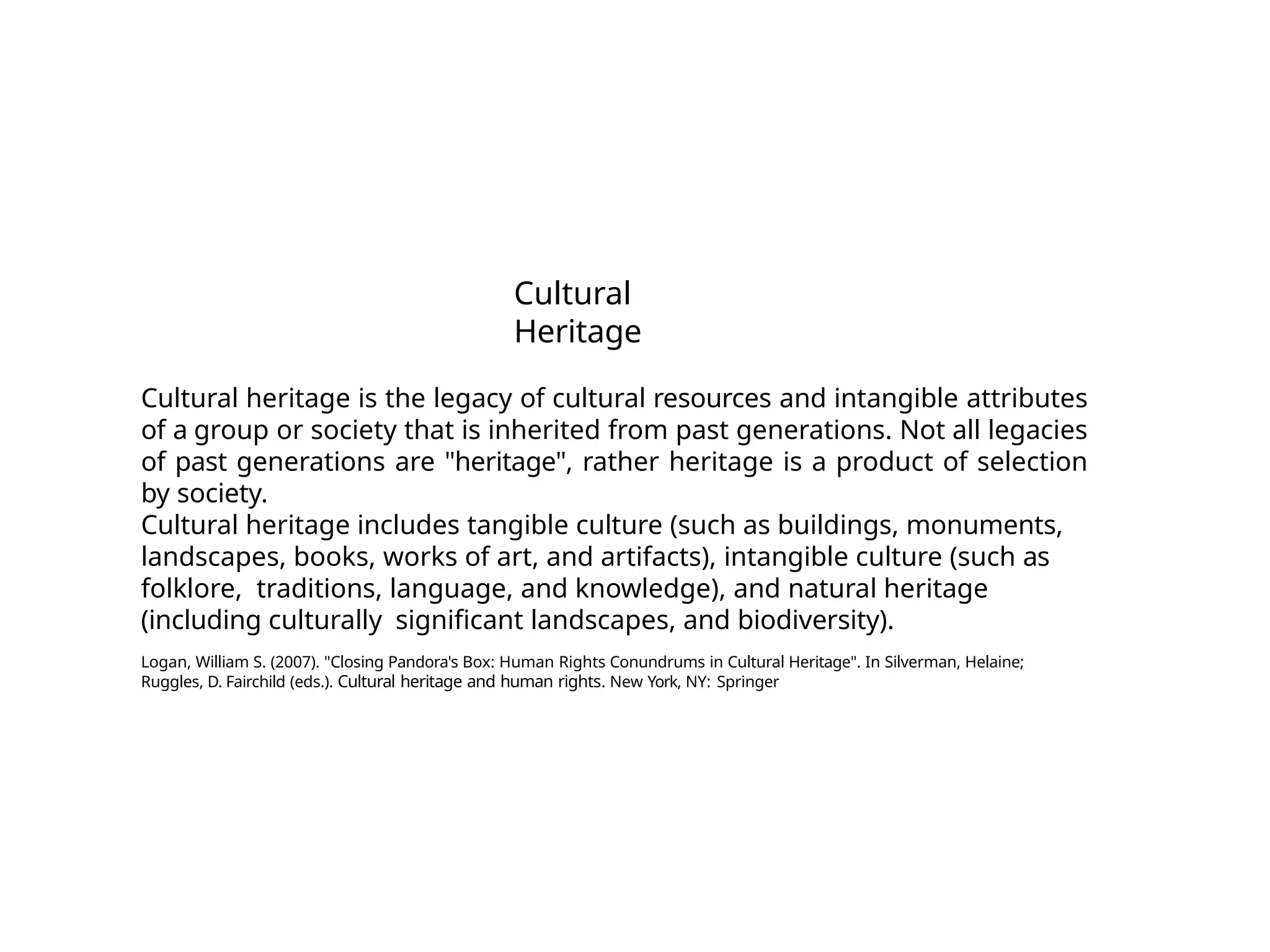 Cultural
Heritage
Cultural heritage is the legacy of cultural resources and intangible attributes
of a group or society that is inherited from past generations. Not all legacies
of past generations are "heritage", rather heritage is a product of selection
by society.
Cultural heritage includes tangible culture (such as buildings, monuments,
landscapes, books, works of art, and artifacts), intangible culture (such as
folklore, traditions, language, and knowledge), and natural heritage
(including culturally significant landscapes, and biodiversity).
Logan, William S. (2007). "Closing Pandora's Box: Human Rights Conundrums in Cultural Heritage". In Silverman, Helaine;
Ruggles, D. Fairchild (eds.). Cultural heritage and human rights. New York, NY: Springer
 