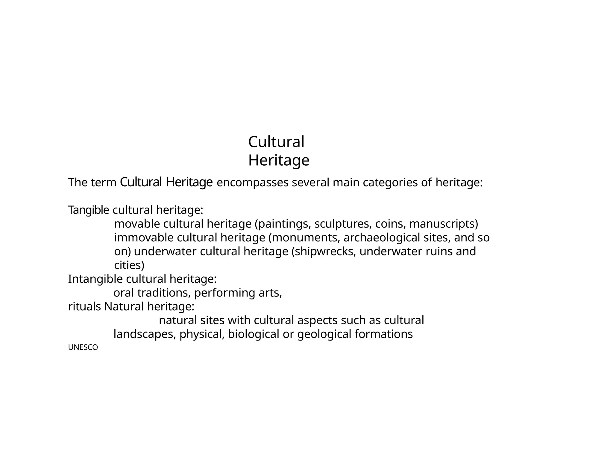 Cultural
Heritage
The term Cultural Heritage encompasses several main categories of heritage:
Tangible cultural heritage:
movable cultural heritage (paintings, sculptures, coins, manuscripts)
immovable cultural heritage (monuments, archaeological sites, and so
on) underwater cultural heritage (shipwrecks, underwater ruins and
cities)
Intangible cultural heritage:
oral traditions, performing arts,
rituals Natural heritage:
natural sites with cultural aspects such as cultural
landscapes, physical, biological or geological formations
UNESCO
 