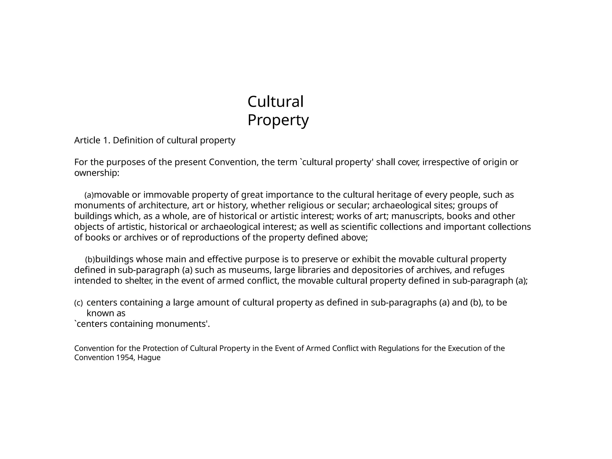 Cultural
Property
Article 1. Definition of cultural property
For the purposes of the present Convention, the term `cultural property' shall cover, irrespective of origin or
ownership:
(a)movable or immovable property of great importance to the cultural heritage of every people, such as
monuments of architecture, art or history, whether religious or secular; archaeological sites; groups of
buildings which, as a whole, are of historical or artistic interest; works of art; manuscripts, books and other
objects of artistic, historical or archaeological interest; as well as scientific collections and important collections
of books or archives or of reproductions of the property defined above;
(b)buildings whose main and effective purpose is to preserve or exhibit the movable cultural property
defined in sub-paragraph (a) such as museums, large libraries and depositories of archives, and refuges
intended to shelter, in the event of armed conflict, the movable cultural property defined in sub-paragraph (a);
(c) centers containing a large amount of cultural property as defined in sub-paragraphs (a) and (b), to be
known as
`centers containing monuments'.
Convention for the Protection of Cultural Property in the Event of Armed Conflict with Regulations for the Execution of the
Convention 1954, Hague
 