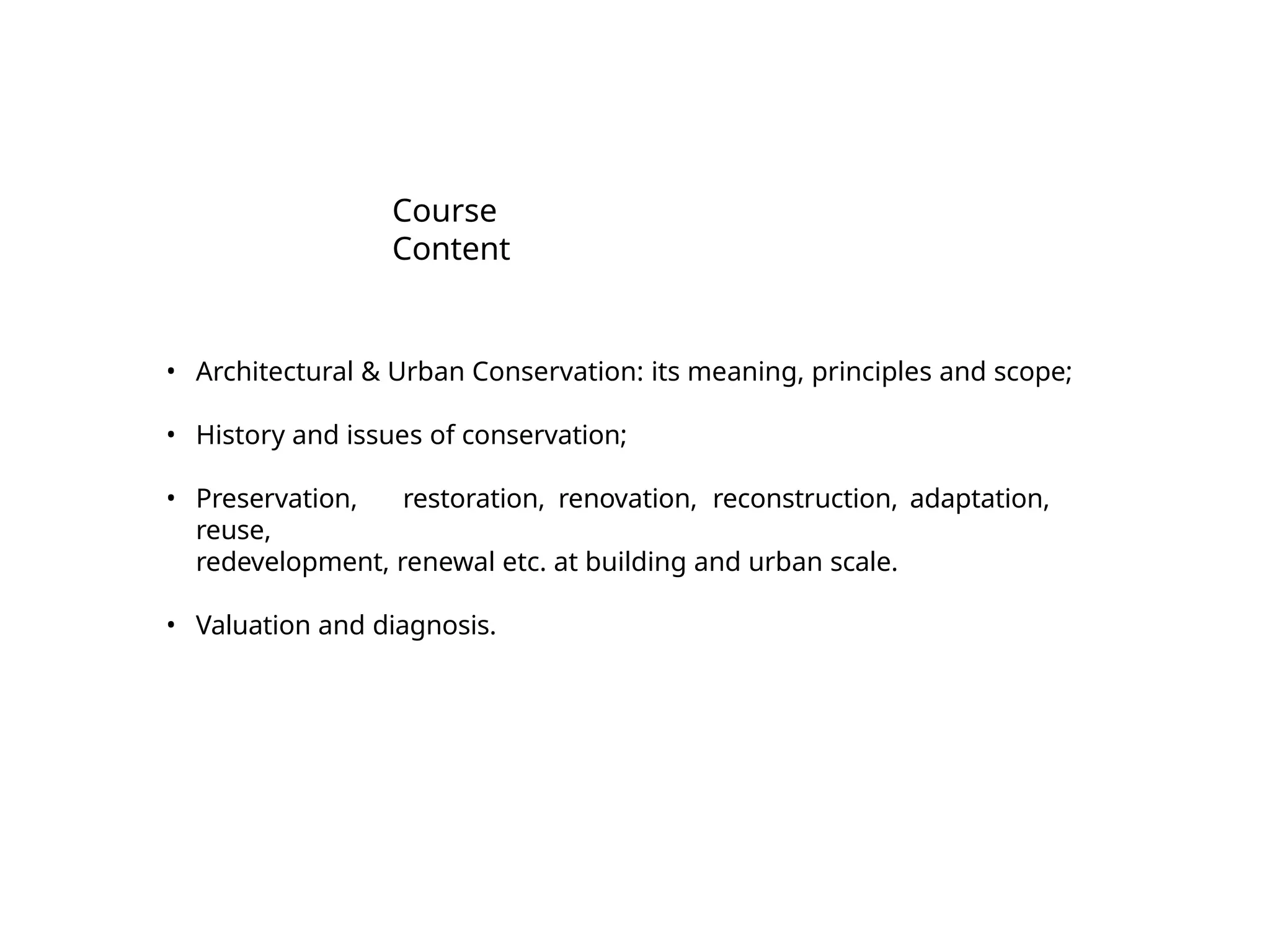 Course
Content
• Architectural & Urban Conservation: its meaning, principles and scope;
• History and issues of conservation;
• Preservation, restoration, renovation, reconstruction, adaptation,
reuse,
redevelopment, renewal etc. at building and urban scale.
• Valuation and diagnosis.
 