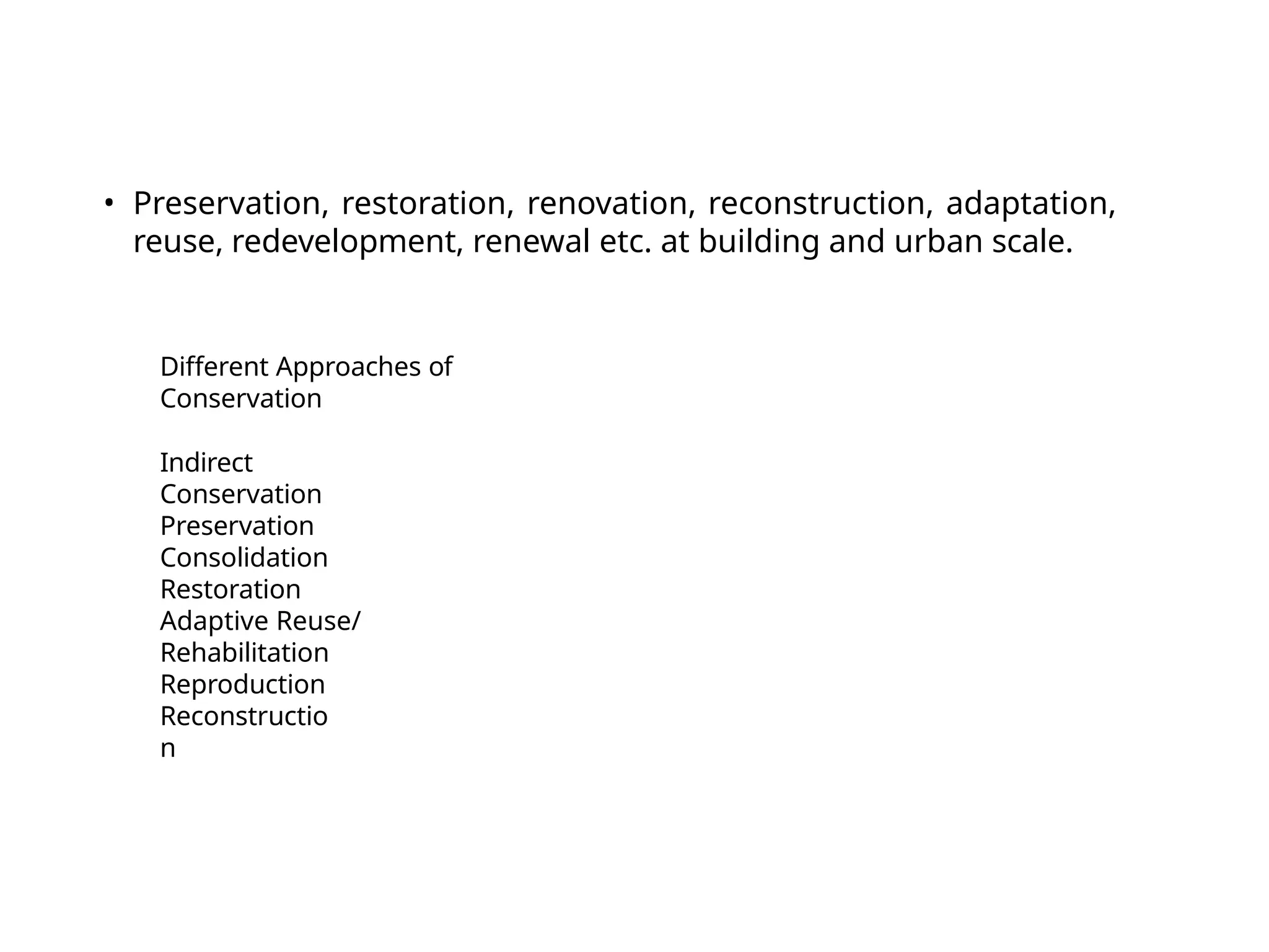 Different Approaches of
Conservation
Indirect
Conservation
Preservation
Consolidation
Restoration
Adaptive Reuse/
Rehabilitation
Reproduction
Reconstructio
n
• Preservation, restoration, renovation, reconstruction, adaptation,
reuse, redevelopment, renewal etc. at building and urban scale.
 
