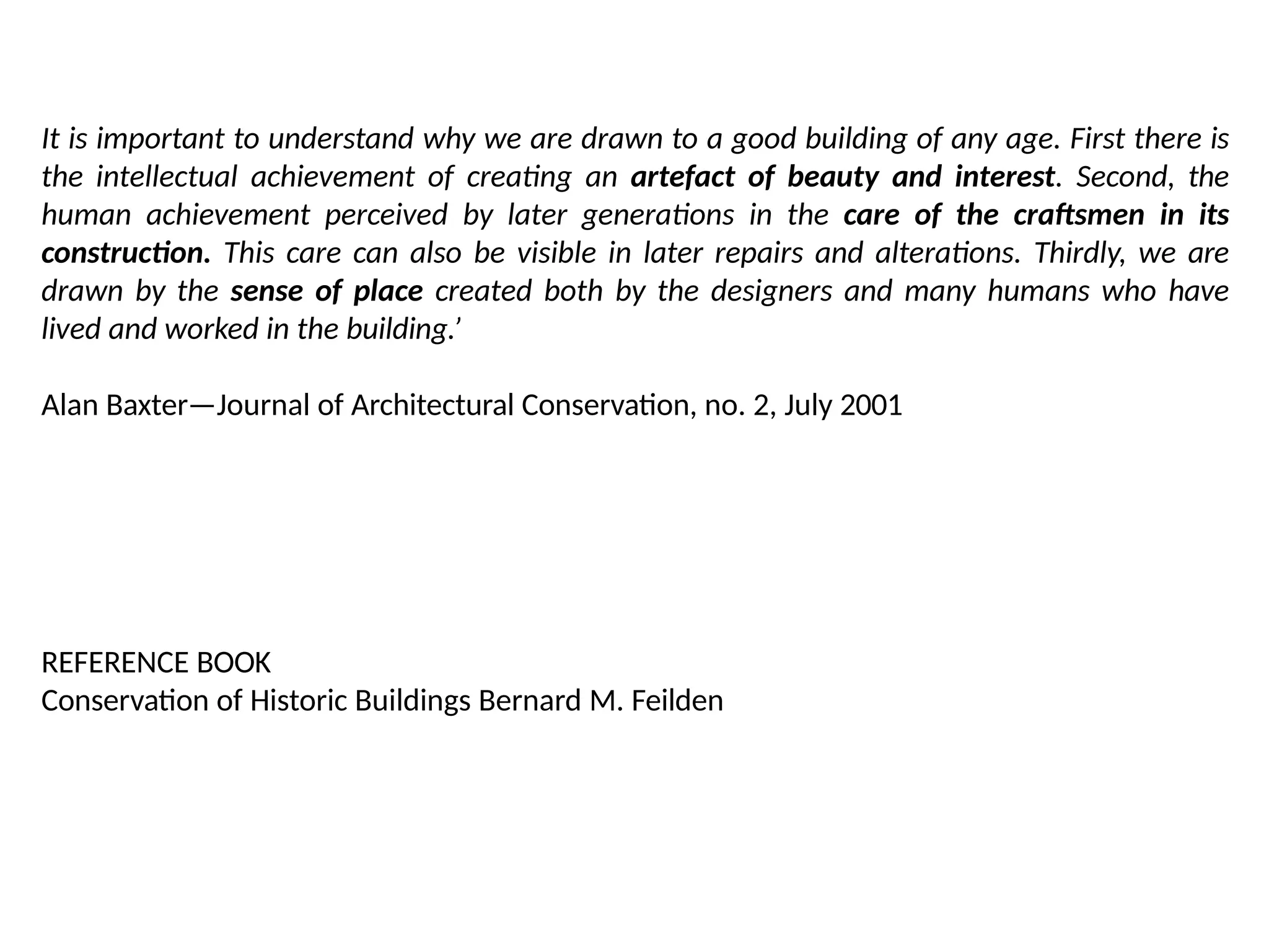 It is important to understand why we are drawn to a good building of any age. First there is
the intellectual achievement of creating an artefact of beauty and interest. Second, the
human achievement perceived by later generations in the care of the craftsmen in its
construction. This care can also be visible in later repairs and alterations. Thirdly, we are
drawn by the sense of place created both by the designers and many humans who have
lived and worked in the building.’
Alan Baxter—Journal of Architectural Conservation, no. 2, July 2001
REFERENCE BOOK
Conservation of Historic Buildings Bernard M. Feilden
 