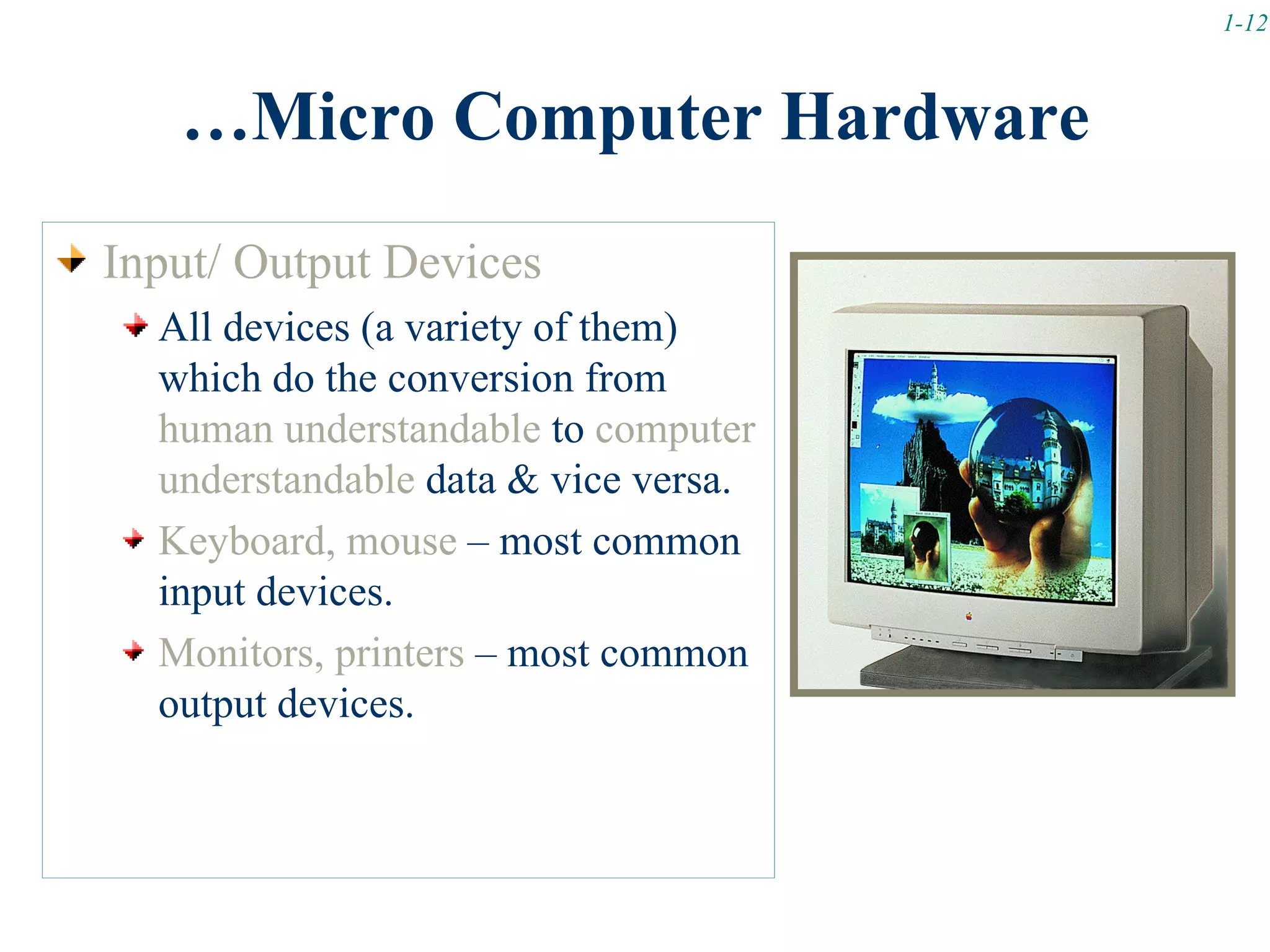 1-12



   …Micro Computer Hardware
Input/ Output Devices
  All devices (a variety of them)
  which do the conversion from
  human understandable to computer
  understandable data & vice versa.
  Keyboard, mouse – most common
  input devices.
  Monitors, printers – most common
  output devices.
 