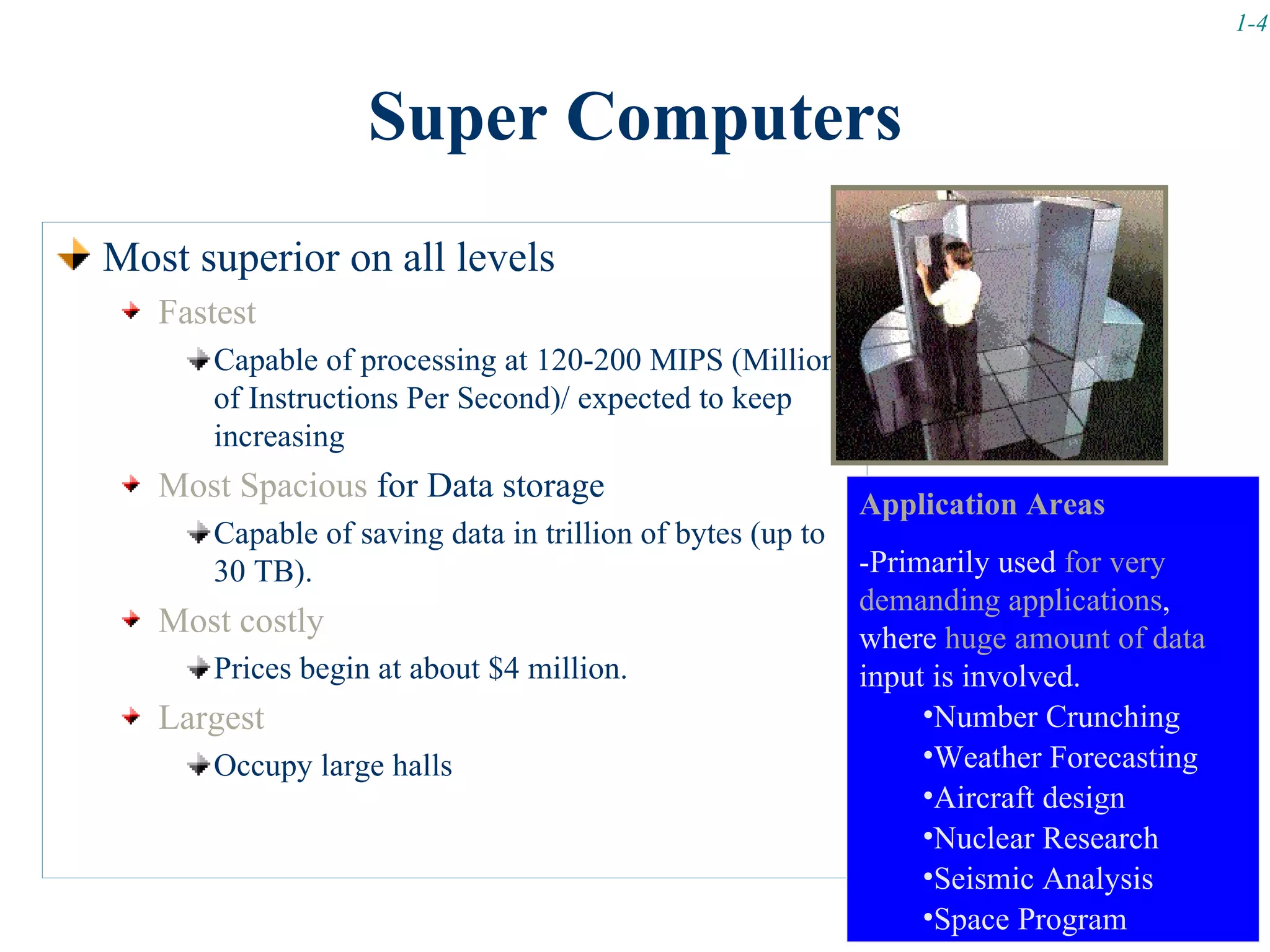 1-4



                  Super Computers
Most superior on all levels
   Fastest
      Capable of processing at 120-200 MIPS (Millions
      of Instructions Per Second)/ expected to keep
      increasing
   Most Spacious for Data storage                          Application Areas
      Capable of saving data in trillion of bytes (up to
      30 TB).                                              -Primarily used for very
                                                           demanding applications,
   Most costly                                             where huge amount of data
      Prices begin at about $4 million.                    input is involved.
   Largest                                                      •Number Crunching
      Occupy large halls                                        •Weather Forecasting
                                                                •Aircraft design
                                                                •Nuclear Research
                                                                •Seismic Analysis
                                                                •Space Program
 