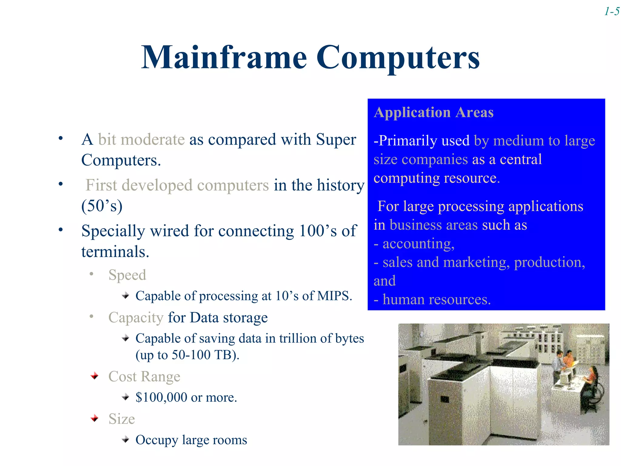 1-5



                Mainframe Computers
                                                              Application Areas
•   A bit moderate as compared with Super                     -Primarily used by medium to large
    Computers.                                                size companies as a central
•                                                             computing resource.
     First developed computers in the history
    (50’s)                                                     For large processing applications
•   Specially wired for connecting 100’s of                   in business areas such as
                                                              - accounting,
    terminals.
                                                              - sales and marketing, production,
     •   Speed                                                and
                Capable of processing at 10’s of MIPS.        - human resources.
     •   Capacity for Data storage
                Capable of saving data in trillion of bytes
                (up to 50-100 TB).
         Cost Range
                $100,000 or more.
         Size
                Occupy large rooms
 
