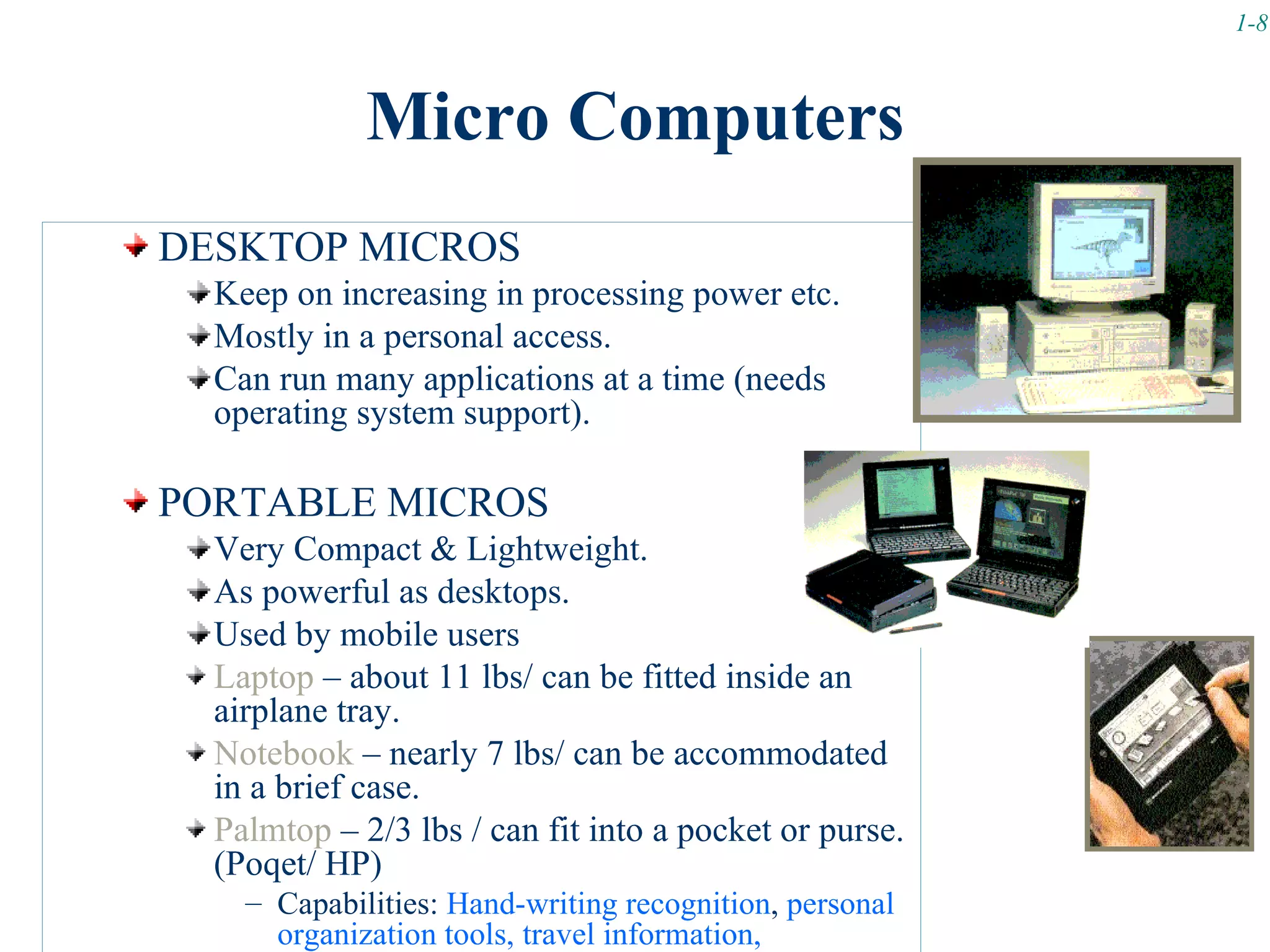1-8



             Micro Computers
DESKTOP MICROS
  Keep on increasing in processing power etc.
  Mostly in a personal access.
  Can run many applications at a time (needs
  operating system support).

PORTABLE MICROS
  Very Compact & Lightweight.
  As powerful as desktops.
  Used by mobile users
  Laptop – about 11 lbs/ can be fitted inside an
  airplane tray.
  Notebook – nearly 7 lbs/ can be accommodated
  in a brief case.
  Palmtop – 2/3 lbs / can fit into a pocket or purse.
  (Poqet/ HP)
    – Capabilities: Hand-writing recognition, personal
      organization tools, travel information,
 