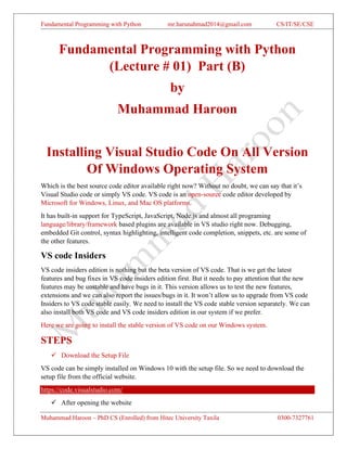 Fundamental Programming with Python mr.harunahmad2014@gmail.com CS/IT/SE/CSE
Muhammad Haroon – PhD CS (Enrolled) from Hitec University Taxila 0300-7327761
Fundamental Programming with Python
(Lecture # 01) Part (B)
by
Muhammad Haroon
Installing Visual Studio Code On All Version
Of Windows Operating System
Which is the best source code editor available right now? Without no doubt, we can say that it’s
Visual Studio code or simply VS code. VS code is an open-source code editor developed by
Microsoft for Windows, Linux, and Mac OS platforms.
It has built-in support for TypeScript, JavaScript, Node.js and almost all programing
language/library/framework based plugins are available in VS studio right now. Debugging,
embedded Git control, syntax highlighting, intelligent code completion, snippets, etc. are some of
the other features.
VS code Insiders
VS code insiders edition is nothing but the beta version of VS code. That is we get the latest
features and bug fixes in VS code insiders edition first. But it needs to pay attention that the new
features may be unstable and have bugs in it. This version allows us to test the new features,
extensions and we can also report the issues/bugs in it. It won’t allow us to upgrade from VS code
Insiders to VS code stable easily. We need to install the VS code stable version separately. We can
also install both VS code and VS code insiders edition in our system if we prefer.
Here we are going to install the stable version of VS code on our Windows system.
STEPS
✓ Download the Setup File
VS code can be simply installed on Windows 10 with the setup file. So we need to download the
setup file from the official website.
https://code.visualstudio.com/
✓ After opening the website
 