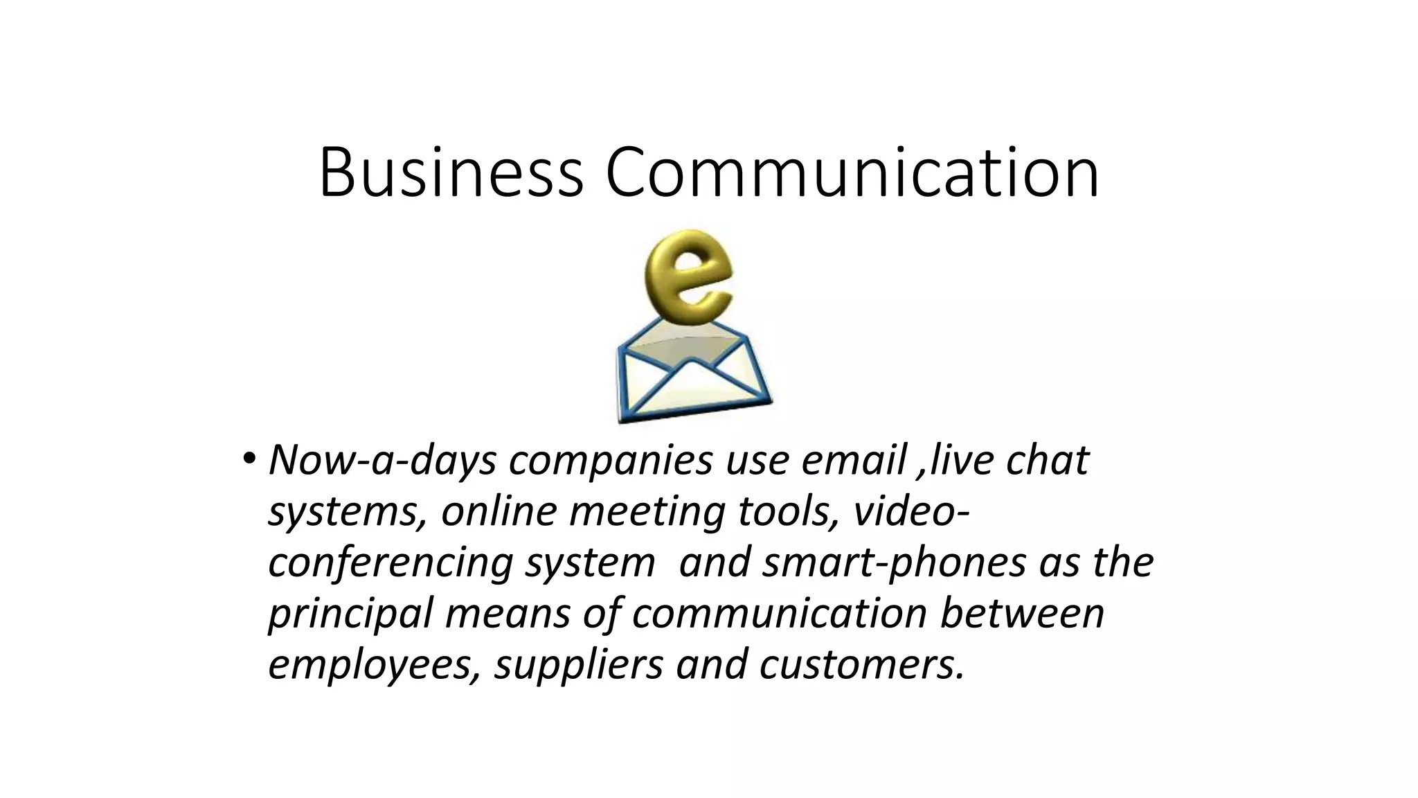 Business Communication
• Now-a-days companies use email ,live chat
systems, online meeting tools, video-
conferencing system and smart-phones as the
principal means of communication between
employees, suppliers and customers.
 