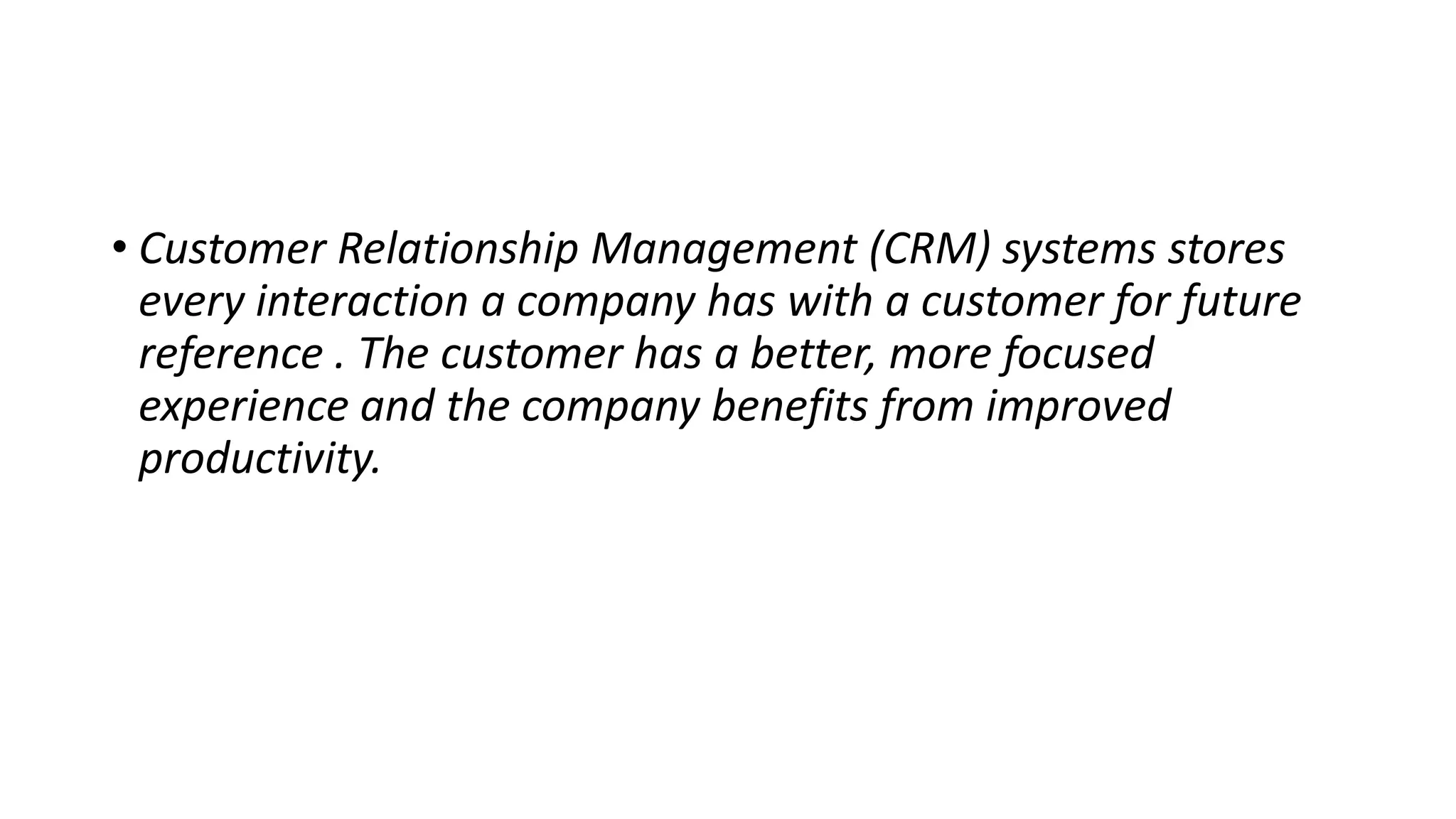 • Customer Relationship Management (CRM) systems stores
every interaction a company has with a customer for future
reference . The customer has a better, more focused
experience and the company benefits from improved
productivity.
 
