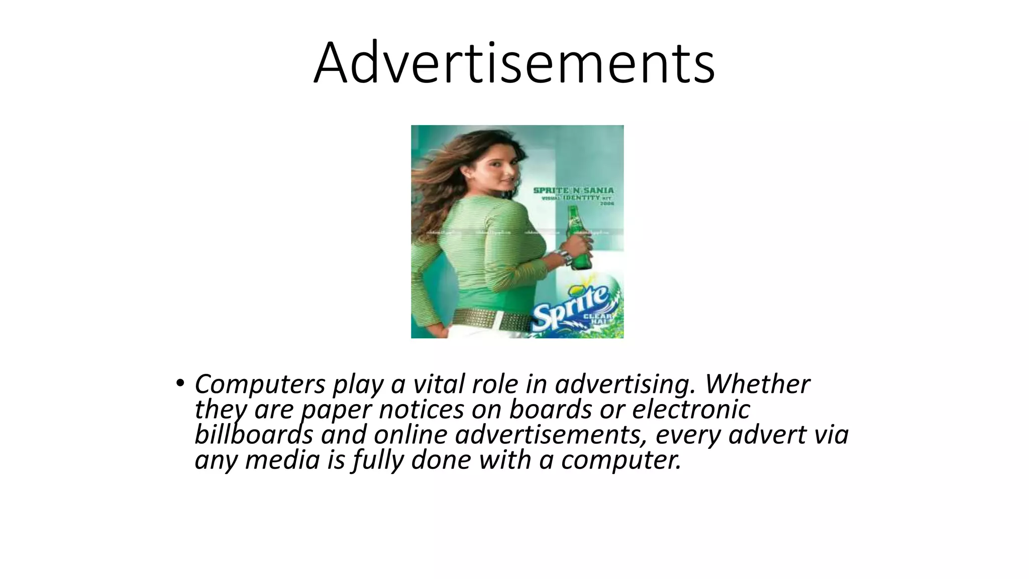 Advertisements
• Computers play a vital role in advertising. Whether
they are paper notices on boards or electronic
billboards and online advertisements, every advert via
any media is fully done with a computer.
 