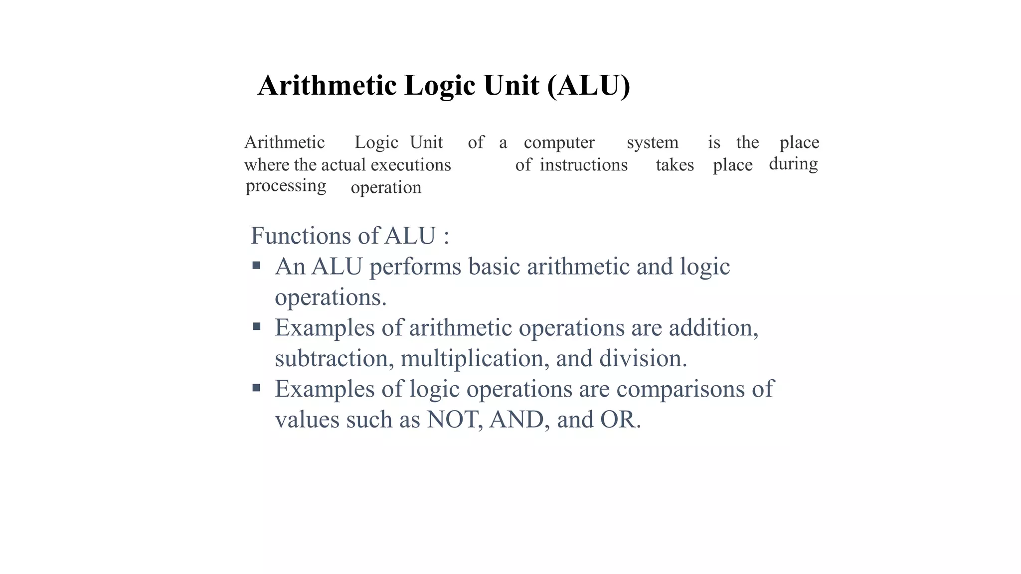 Arithmetic Logic Unit (ALU)
Arithmetic Logic Unit of a computer system is the place
duringwhere the actual executions of instructions takes place
processing operation
Functions of ALU :
 An ALU performs basic arithmetic and logic
operations.
 Examples of arithmetic operations are addition,
subtraction, multiplication, and division.
 Examples of logic operations are comparisons of
values such as NOT, AND, and OR.
 