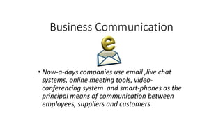 Business Communication
• Now-a-days companies use email ,live chat
systems, online meeting tools, video-
conferencing system and smart-phones as the
principal means of communication between
employees, suppliers and customers.
 