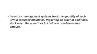  Inventory management systems track the quantity of each
item a company maintains, triggering an order of additional
stock when the quantities fall below a pre-determined
amount.
 