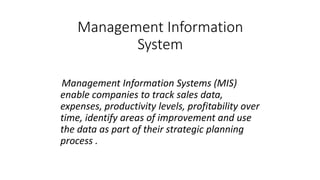 Management Information
System
Management Information Systems (MIS)
enable companies to track sales data,
expenses, productivity levels, profitability over
time, identify areas of improvement and use
the data as part of their strategic planning
process .
 