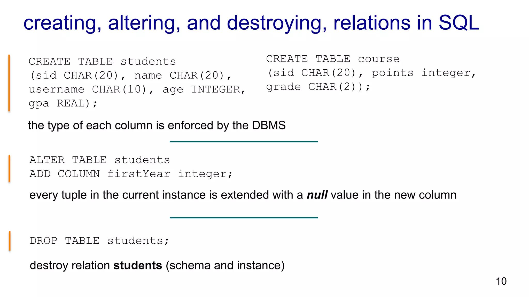 creating, altering, and destroying, relations in SQL CREATE TABLE students (sid CHAR(20), name CHAR(20), username CHAR(10), age INTEGER, gpa REAL); the type of each column is enforced by the DBMS DROP TABLE students; ALTER TABLE students ADD COLUMN firstYear integer; every tuple in the current instance is extended with a null value in the new column CREATE TABLE course (sid CHAR(20), points integer, grade CHAR(2)); destroy relation students (schema and instance) 10 