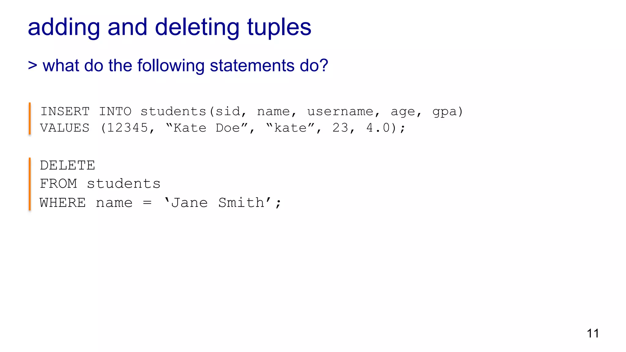 adding and deleting tuples > what do the following statements do? INSERT INTO students(sid, name, username, age, gpa) VALUES (12345, “Kate Doe”, “kate”, 23, 4.0); DELETE FROM students WHERE name = ‘Jane Smith’; 11 