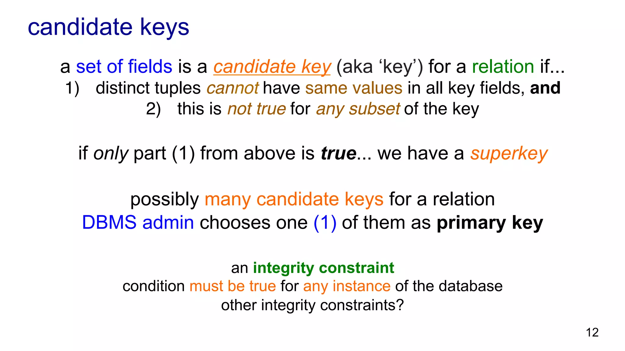 candidate keys a set of fields is a candidate key (aka ‘key’) for a relation if... 1)  distinct tuples cannot have same values in all key ﬁelds, and 2)  this is not true for any subset of the key if only part (1) from above is true... we have a superkey possibly many candidate keys for a relation DBMS admin chooses one (1) of them as primary key an integrity constraint condition must be true for any instance of the database other integrity constraints? 12 