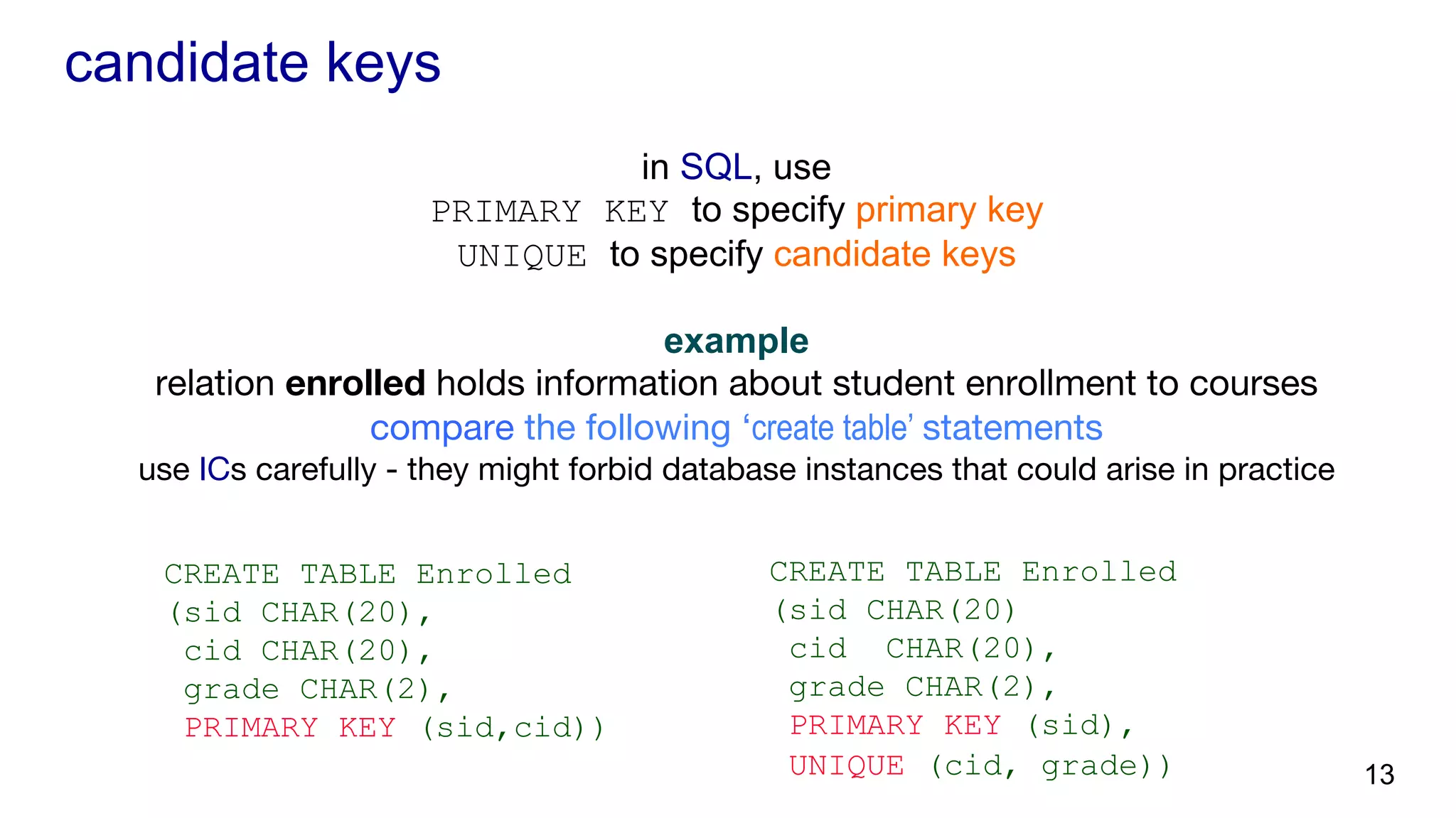 candidate keys in SQL, use PRIMARY KEY to specify primary key UNIQUE to specify candidate keys example relation enrolled holds information about student enrollment to courses compare the following ‘create table’ statements use ICs carefully - they might forbid database instances that could arise in practice CREATE TABLE Enrolled (sid CHAR(20), cid CHAR(20), grade CHAR(2), PRIMARY KEY (sid,cid)) CREATE TABLE Enrolled (sid CHAR(20) cid CHAR(20), grade CHAR(2), PRIMARY KEY (sid), UNIQUE (cid, grade)) 13 