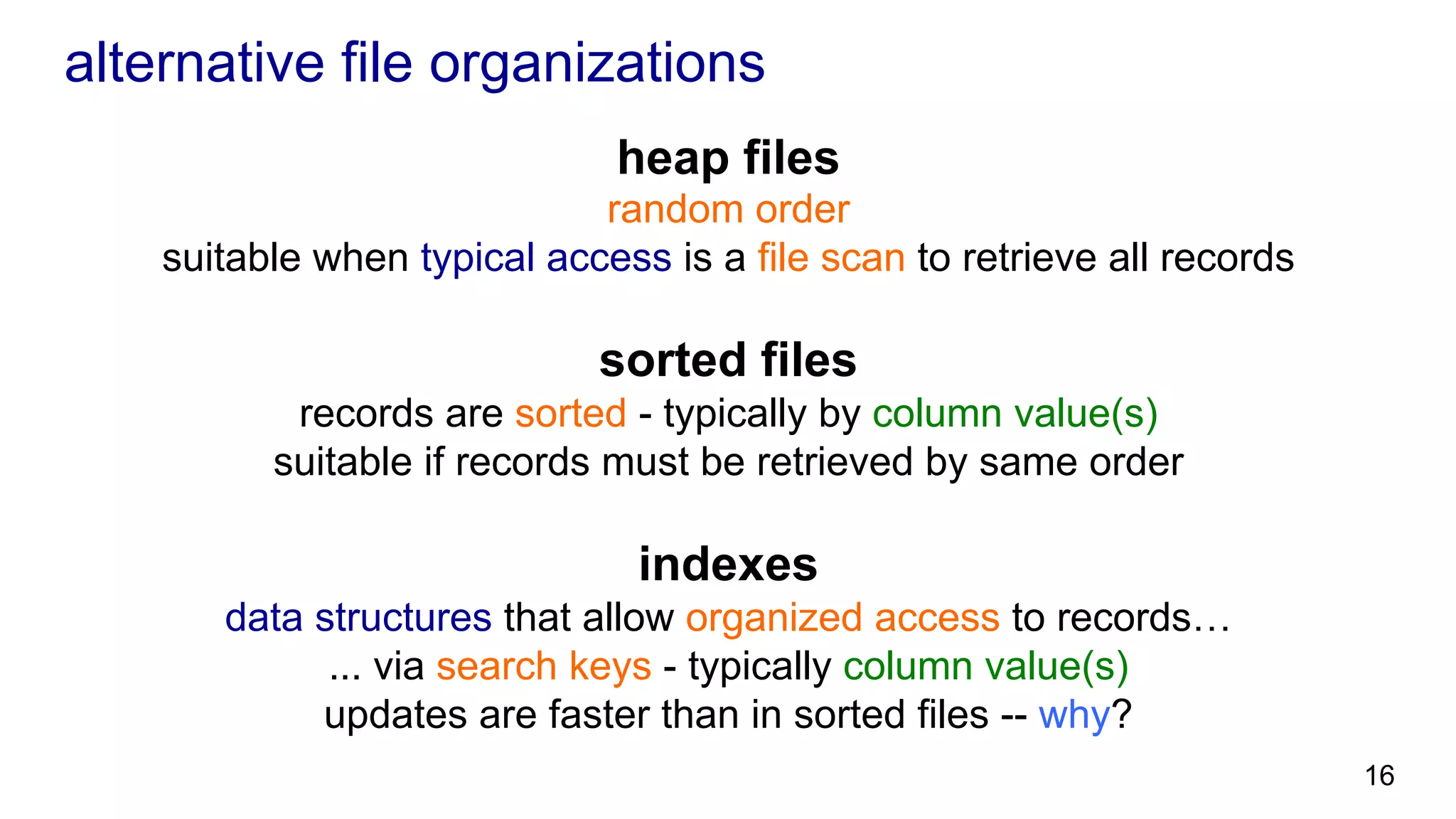 alternative file organizations heap files random order suitable when typical access is a file scan to retrieve all records sorted files records are sorted - typically by column value(s) suitable if records must be retrieved by same order indexes data structures that allow organized access to records… ... via search keys - typically column value(s) updates are faster than in sorted files -- why? 16 