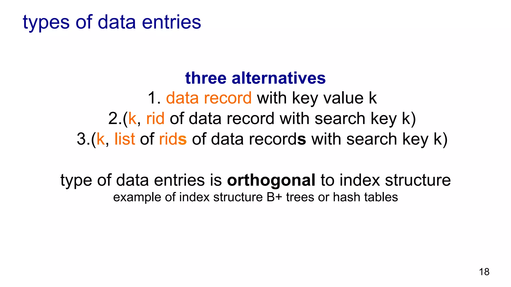 types of data entries three alternatives 1. data record with key value k 2. (k, rid of data record with search key k) 3. (k, list of rids of data records with search key k) type of data entries is orthogonal to index structure example of index structure B+ trees or hash tables 18 