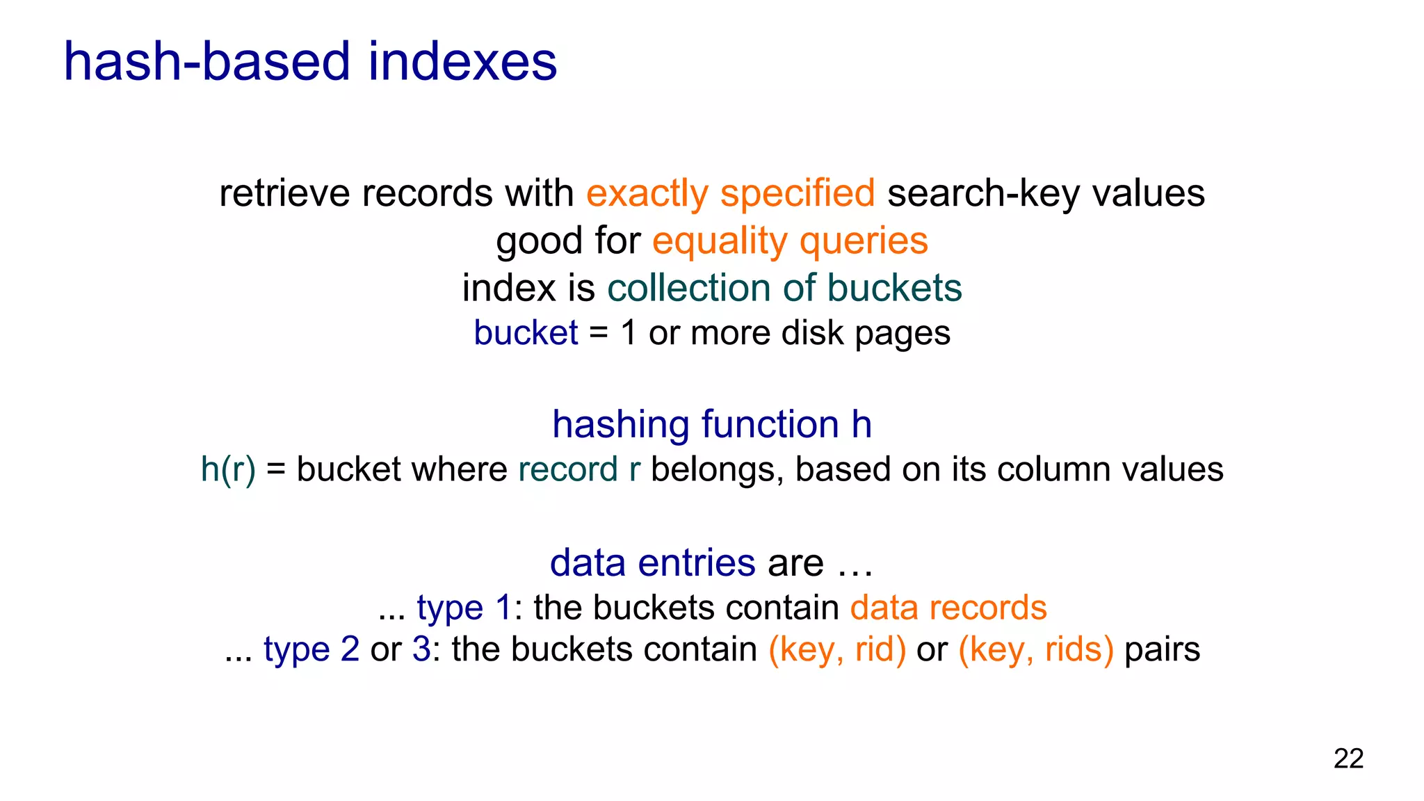 hash-based indexes retrieve records with exactly specified search-key values suitable for equality queries index is collection of buckets bucket = 1 or more disk pages hashing function h h(r) = bucket where record r belongs, based on its column values data entries are … ... type 1: the buckets contain data records ... type 2 or 3: the buckets contain (key, rid) or (key, rids) pairs 22 