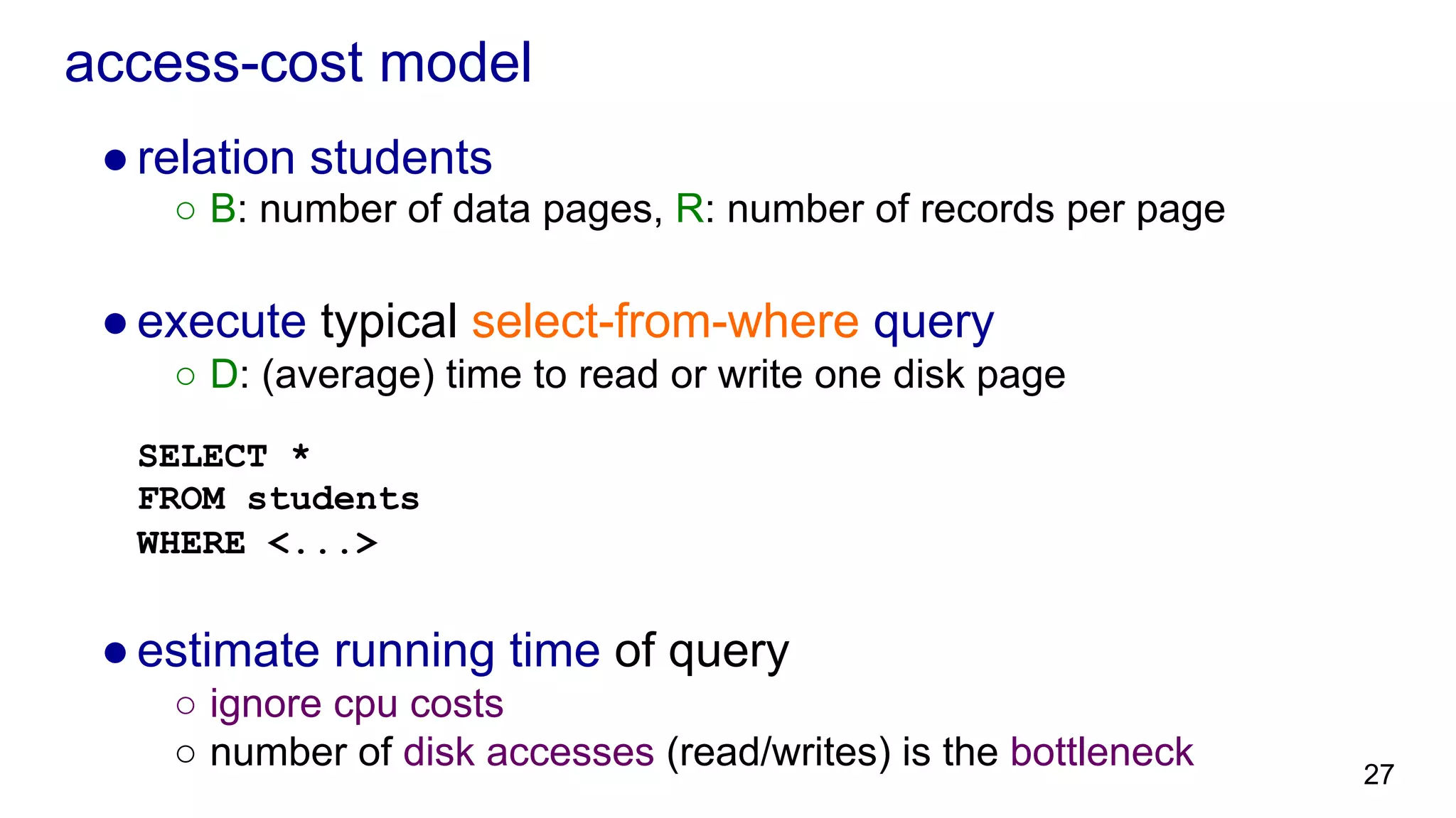 access-cost model ● relation students ○  B: number of data pages, R: number of records per page ● execute typical select-from-where query ○  D: (average) time to read or write one disk page SELECT * FROM students WHERE <...> ● estimate running time of query ○  ignore cpu costs ○  number of disk accesses (read/writes) is the bottleneck 27 
