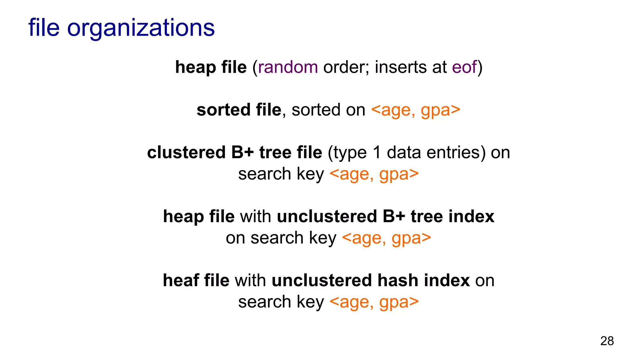 file organizations heap file (random order; inserts at eof) sorted file, sorted on <age, gpa> clustered B+ tree file (type 1 data entries) on search key <age, gpa> heap file with unclustered B+ tree index on search key <age, gpa> heaf file with unclustered hash index on search key <age, gpa> 28 