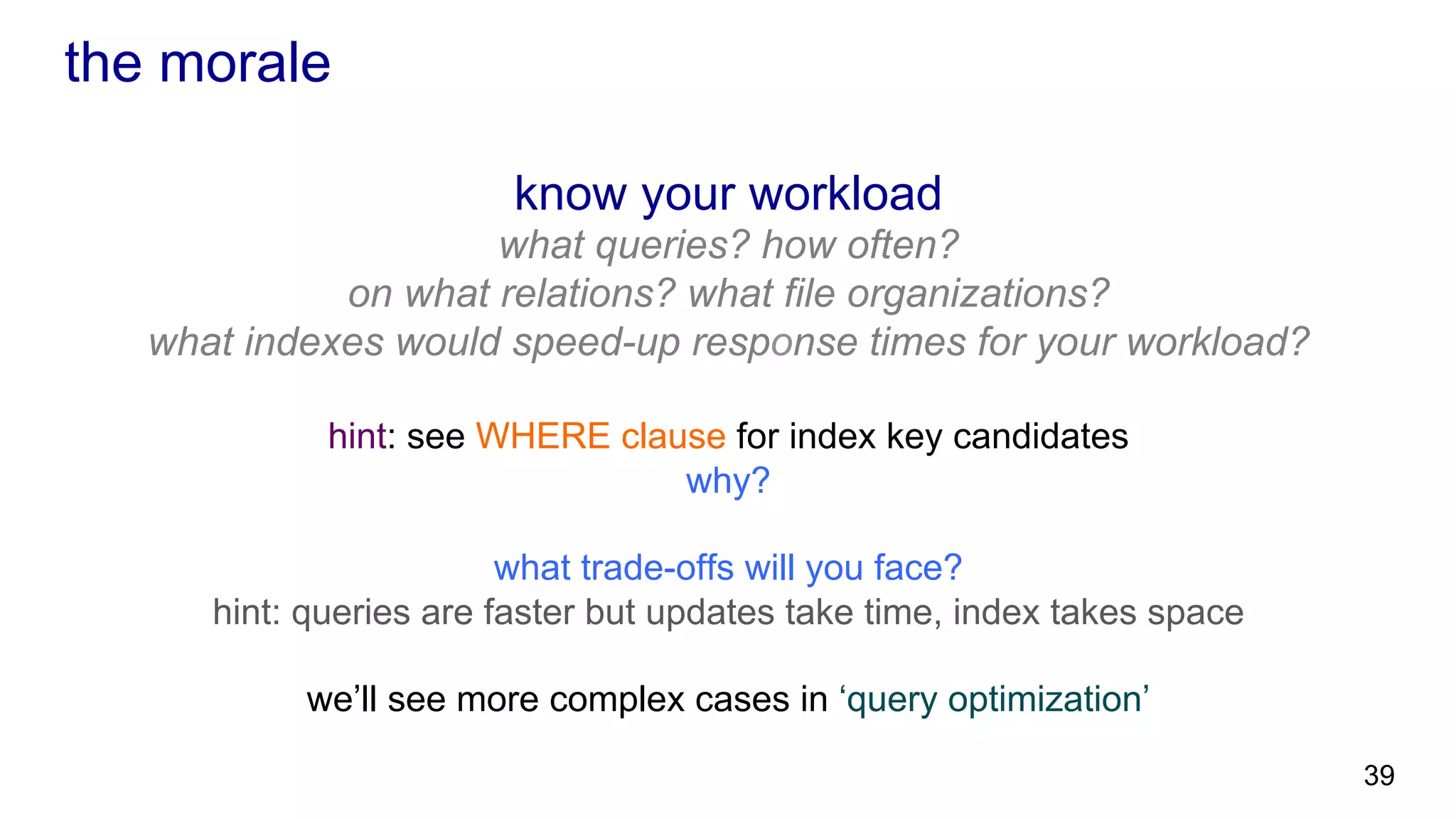 the morale know your workload what queries? how often? on what relations? what file organizations? what indexes would speed-up response times for your workload? hint: see WHERE clause for index key candidates why? what trade-offs will you face? hint: queries are faster but updates take time, index takes space we’ll see more complex cases in ‘query optimization’ 39 