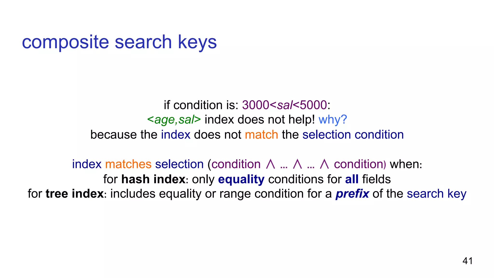composite search keys if condition is: 3000<sal<5000: <age,sal> index does not help! why? because the index does not match the selection condition index matches selection (condition ∧ ... ∧ ... ∧ condition) when: for hash index: only equality conditions for all fields for tree index: includes equality or range condition for a prefix of the search key 41 