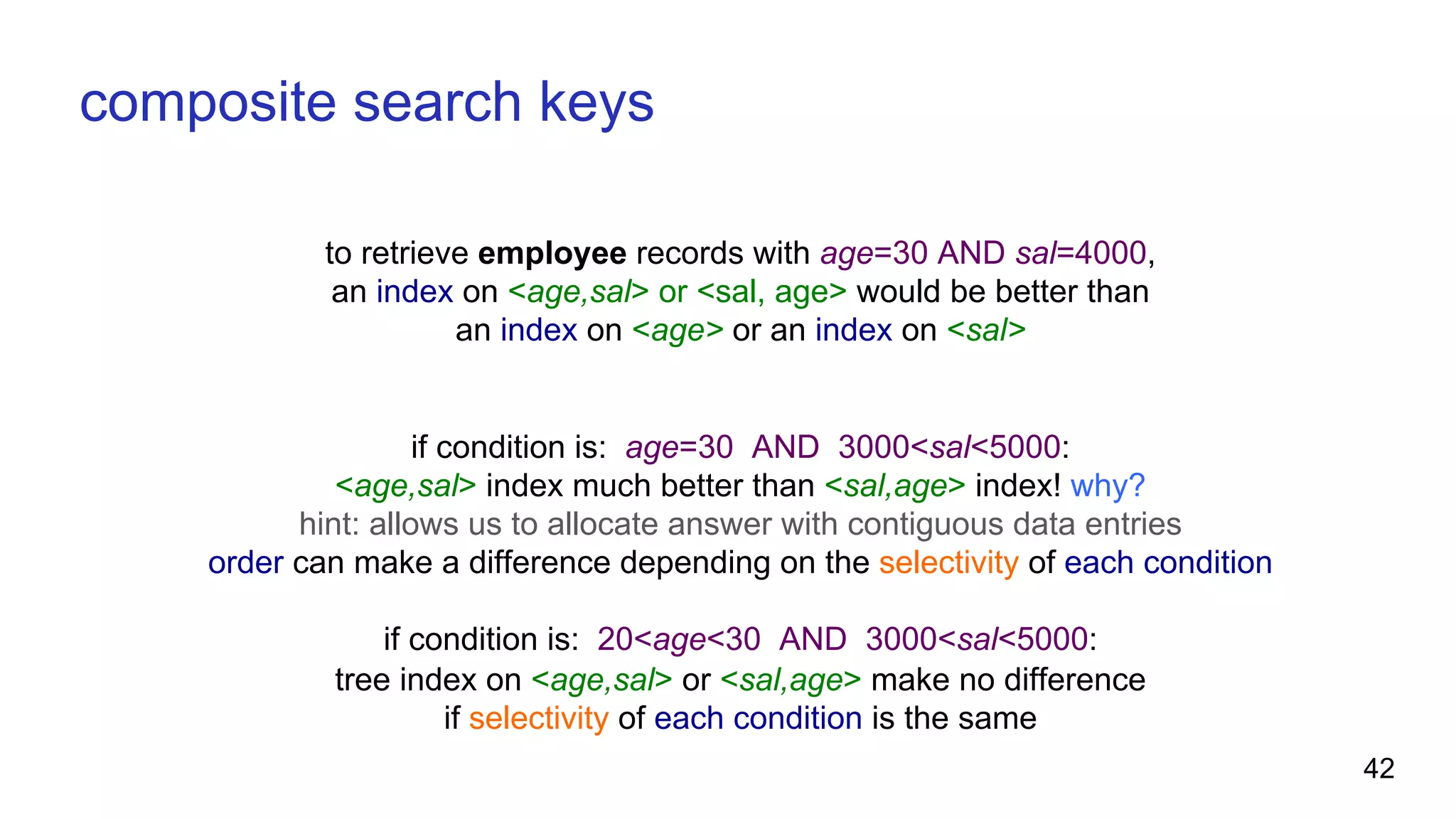 to retrieve employee records with age=30 AND sal=4000, an index on <age,sal> or <sal, age> would be better than an index on <age> or an index on <sal> if condition is: age=30 AND 3000<sal<5000: <age,sal> index much better than <sal,age> index! why? hint: allows us to allocate answer with contiguous data entries order can make a difference depending on the selectivity of each condition if condition is: 20<age<30 AND 3000<sal<5000: tree index on <age,sal> or <sal,age> make no difference if selectivity of each condition is the same composite search keys 42 