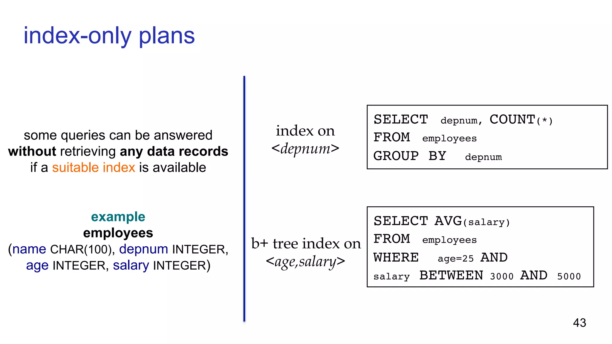index-only plans some queries can be answered without retrieving any data records if a suitable index is available example employees (name CHAR(100), depnum INTEGER, age INTEGER, salary INTEGER) SELECT depnum, COUNT(*) FROM employees GROUP BY depnum SELECT AVG(salary) FROM employees WHERE age=25 AND salary BETWEEN 3000 AND 5000 index on <depnum> b+ tree index on <age,salary> 43 