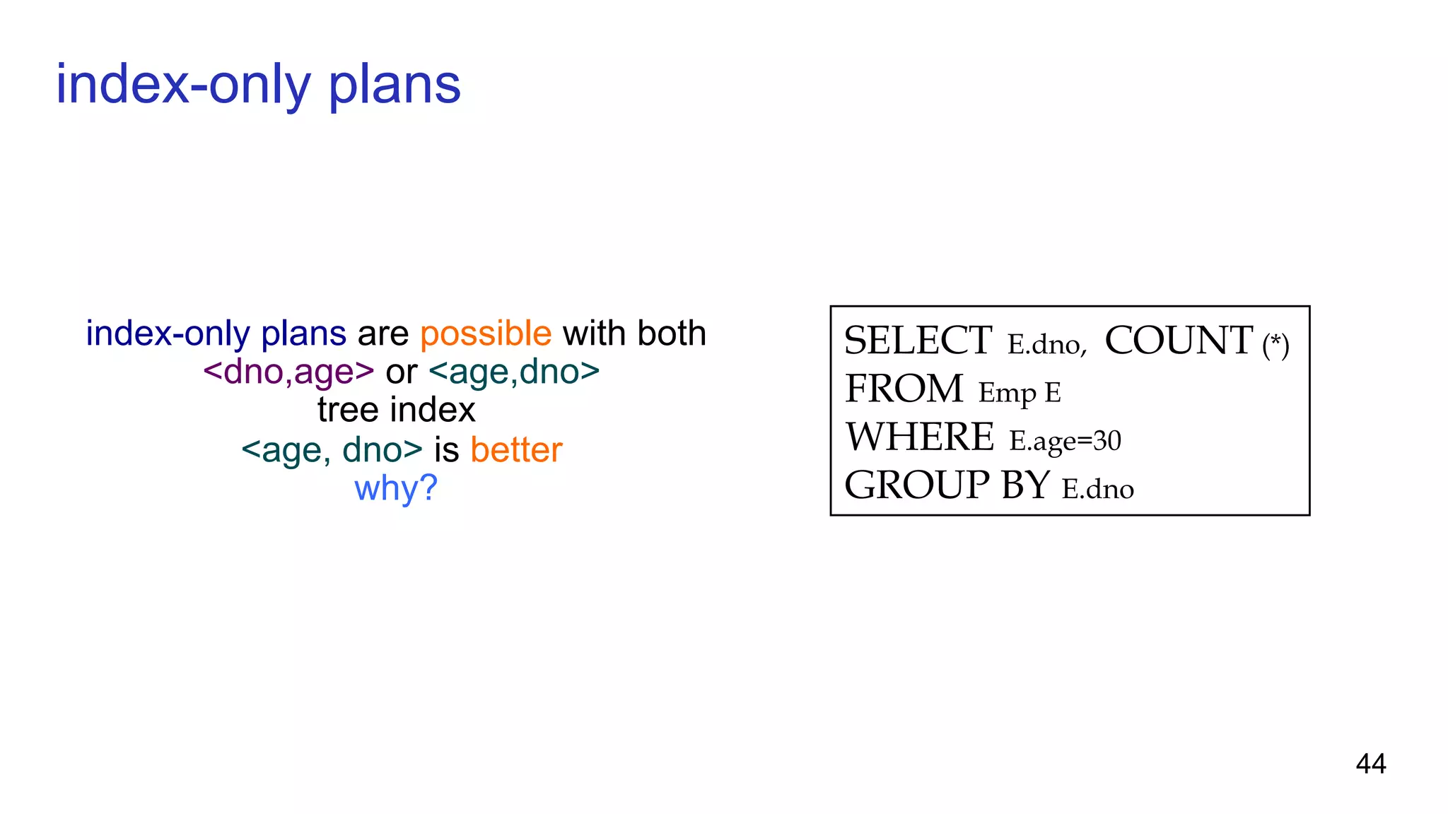 index-only plans are possible with both <dno,age> or <age,dno> tree index <age, dno> is better why? SELECT E.dno, COUNT (*) FROM Emp E WHERE E.age=30 GROUP BY E.dno index-only plans 44 