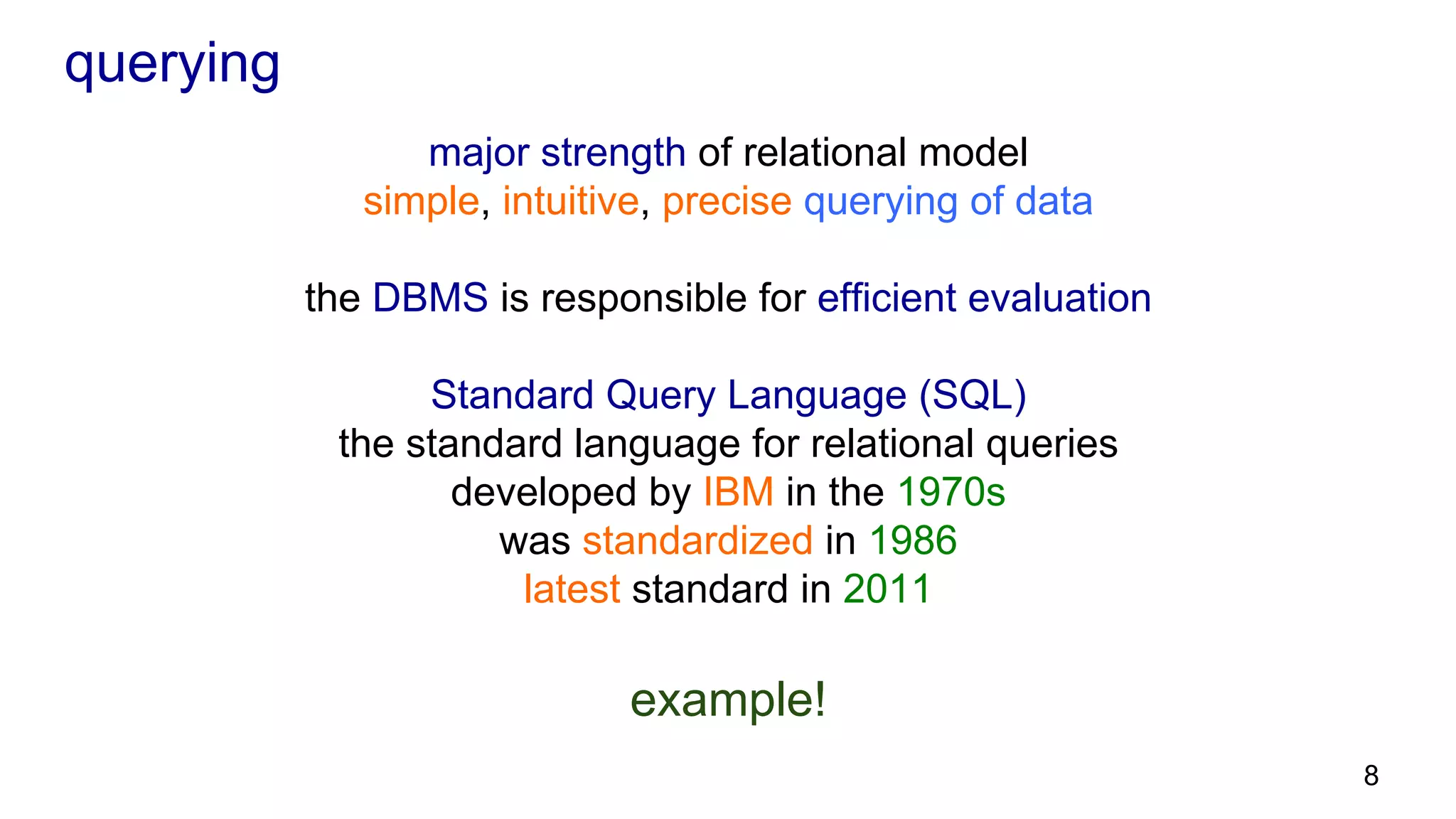 querying major strength of relational model simple, intuitive, precise querying of data the DBMS is responsible for efficient evaluation Standard Query Language (SQL) the standard language for relational queries developed by IBM in the 1970s was standardized in 1986 latest standard in 2011 example! 8 