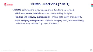 © 2023 Melbourne Institute of Technology. All rights reserved Compiled By: Dr Md Waliur Rahman Miah
DBMS Functions (2 of 3)
•A DBMS performs the following important functions (continued):
−Multiuser access control – without compromising integrity
−Backup and recovery management – ensure data safety and integrity
−Data integrity management – enforces integrity rules, thus minimizing
redundancy and maximizing data consistency
27
 