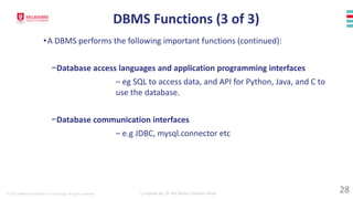 © 2023 Melbourne Institute of Technology. All rights reserved Compiled By: Dr Md Waliur Rahman Miah
DBMS Functions (3 of 3)
•A DBMS performs the following important functions (continued):
−Database access languages and application programming interfaces
– eg SQL to access data, and API for Python, Java, and C to
use the database.
−Database communication interfaces
– e.g JDBC, mysql.connector etc
28
 