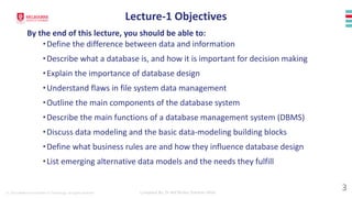 © 2023 Melbourne Institute of Technology. All rights reserved Compiled By: Dr Md Waliur Rahman Miah
•Define the difference between data and information
•Describe what a database is, and how it is important for decision making
•Explain the importance of database design
•Understand flaws in file system data management
•Outline the main components of the database system
•Describe the main functions of a database management system (DBMS)
•Discuss data modeling and the basic data-modeling building blocks
•Define what business rules are and how they influence database design
•List emerging alternative data models and the needs they fulfill
Lecture-1 Objectives
By the end of this lecture, you should be able to:
3
 