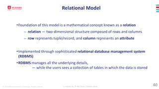 © 2023 Melbourne Institute of Technology. All rights reserved Compiled By: Dr Md Waliur Rahman Miah
•Foundation of this model is a mathematical concept known as a relation
— relation — two-dimensional structure composed of rows and columns
— row represents tuple/record, and column represents an attribute
•Implemented through sophisticated relational database management system
(RDBMS)
•RDBMS manages all the underlying details,
— while the users sees a collection of tables in which the data is stored
Relational Model
40
 