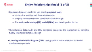 © 2023 Melbourne Institute of Technology. All rights reserved Compiled By: Dr Md Waliur Rahman Miah
•Database designers prefer to use simple graphical tools
— to visualize entities and their relationships
— simplify representation of complex database design
— The entity relationship (ER) model (ERM) was developed to do this
•The relational data model and ERM combined to provide the foundation for complex
tightly structured database design
•An entity relationship diagram (ERD) uses graphical representations to model
database components
Entity Relationship Model (1 of 3)
41
 