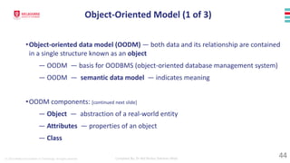 © 2023 Melbourne Institute of Technology. All rights reserved Compiled By: Dr Md Waliur Rahman Miah
•Object-oriented data model (OODM) — both data and its relationship are contained
in a single structure known as an object
— OODM — basis for OODBMS (object-oriented database management system)
— OODM — semantic data model — indicates meaning
•OODM components: [continued next slide]
— Object — abstraction of a real-world entity
— Attributes — properties of an object
— Class
Object-Oriented Model (1 of 3)
44
 