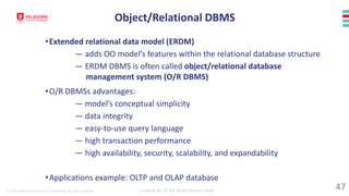 © 2023 Melbourne Institute of Technology. All rights reserved Compiled By: Dr Md Waliur Rahman Miah
•Extended relational data model (ERDM)
— adds OO model’s features within the relational database structure
— ERDM DBMS is often called object/relational database
management system (O/R DBMS)
•O/R DBMSs advantages:
— model’s conceptual simplicity
— data integrity
— easy-to-use query language
— high transaction performance
— high availability, security, scalability, and expandability
•Applications example: OLTP and OLAP database
Object/Relational DBMS
47
 