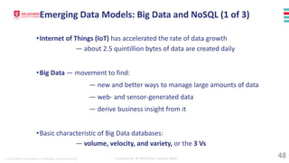 © 2023 Melbourne Institute of Technology. All rights reserved Compiled By: Dr Md Waliur Rahman Miah
•Internet of Things (IoT) has accelerated the rate of data growth
— about 2.5 quintillion bytes of data are created daily
•Big Data — movement to find:
— new and better ways to manage large amounts of data
— web- and sensor-generated data
— derive business insight from it
•Basic characteristic of Big Data databases:
— volume, velocity, and variety, or the 3 Vs
Emerging Data Models: Big Data and NoSQL (1 of 3)
48
 