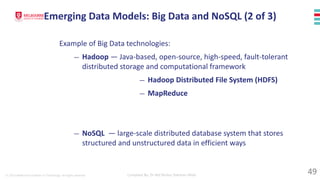 © 2023 Melbourne Institute of Technology. All rights reserved Compiled By: Dr Md Waliur Rahman Miah
Example of Big Data technologies:
— Hadoop — Java-based, open-source, high-speed, fault-tolerant
distributed storage and computational framework
— Hadoop Distributed File System (HDFS)
— MapReduce
— NoSQL — large-scale distributed database system that stores
structured and unstructured data in efficient ways
Emerging Data Models: Big Data and NoSQL (2 of 3)
49
 