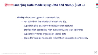 © 2023 Melbourne Institute of Technology. All rights reserved Compiled By: Dr Md Waliur Rahman Miah
•NoSQL databases general characteristics:
— not based on the relational model and SQL
— support highly distributed database architectures
— provide high scalability, high availability, and fault tolerance
— support very large amounts of sparse data
— geared toward performance rather than transaction consistency
Emerging Data Models: Big Data and NoSQL (3 of 3)
50
 