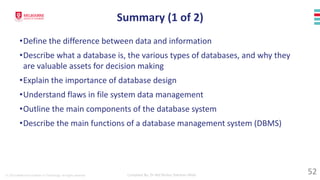 © 2023 Melbourne Institute of Technology. All rights reserved Compiled By: Dr Md Waliur Rahman Miah
Summary (1 of 2)
•Define the difference between data and information
•Describe what a database is, the various types of databases, and why they
are valuable assets for decision making
•Explain the importance of database design
•Understand flaws in file system data management
•Outline the main components of the database system
•Describe the main functions of a database management system (DBMS)
52
 