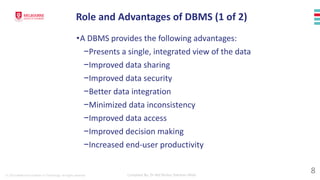 © 2023 Melbourne Institute of Technology. All rights reserved Compiled By: Dr Md Waliur Rahman Miah
Role and Advantages of DBMS (1 of 2)
•A DBMS provides the following advantages:
−Presents a single, integrated view of the data
−Improved data sharing
−Improved data security
−Better data integration
−Minimized data inconsistency
−Improved data access
−Improved decision making
−Increased end-user productivity
8
 