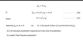 𝑓𝑠0 = 𝑘 𝑢0
or 𝑓𝑠0 = 𝑚 𝜔2
𝑛 𝑢0 = 𝑚 𝐴 (30)
where 𝐴 = 𝜔2
𝑛 𝑢0 (31)
Note that 𝑓𝑠0 is 𝑚 × 𝐴 not 𝑚 × 𝑡ℎ𝑒 𝑝𝑒𝑎𝑘 𝑣𝑎𝑙𝑢𝑒 𝑜𝑓 𝑎𝑐𝑐𝑒𝑙𝑒𝑟𝑎𝑡𝑖𝑜𝑛 (𝑢𝑡)0
𝐴 is not real peak acceleration response but it has units of acceleration
𝐴 is called “Peak Pseudo-acceleration”
 