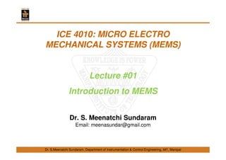 Dr. S.Meenatchi Sundaram, Department of Instrumentation & Control Engineering, MIT, Manipal
ICE 4010: MICRO ELECTRO
MECHANICAL SYSTEMS (MEMS)
Lecture #01
Introduction to MEMS
Dr. S. Meenatchi Sundaram
Email: meenasundar@gmail.com
 
