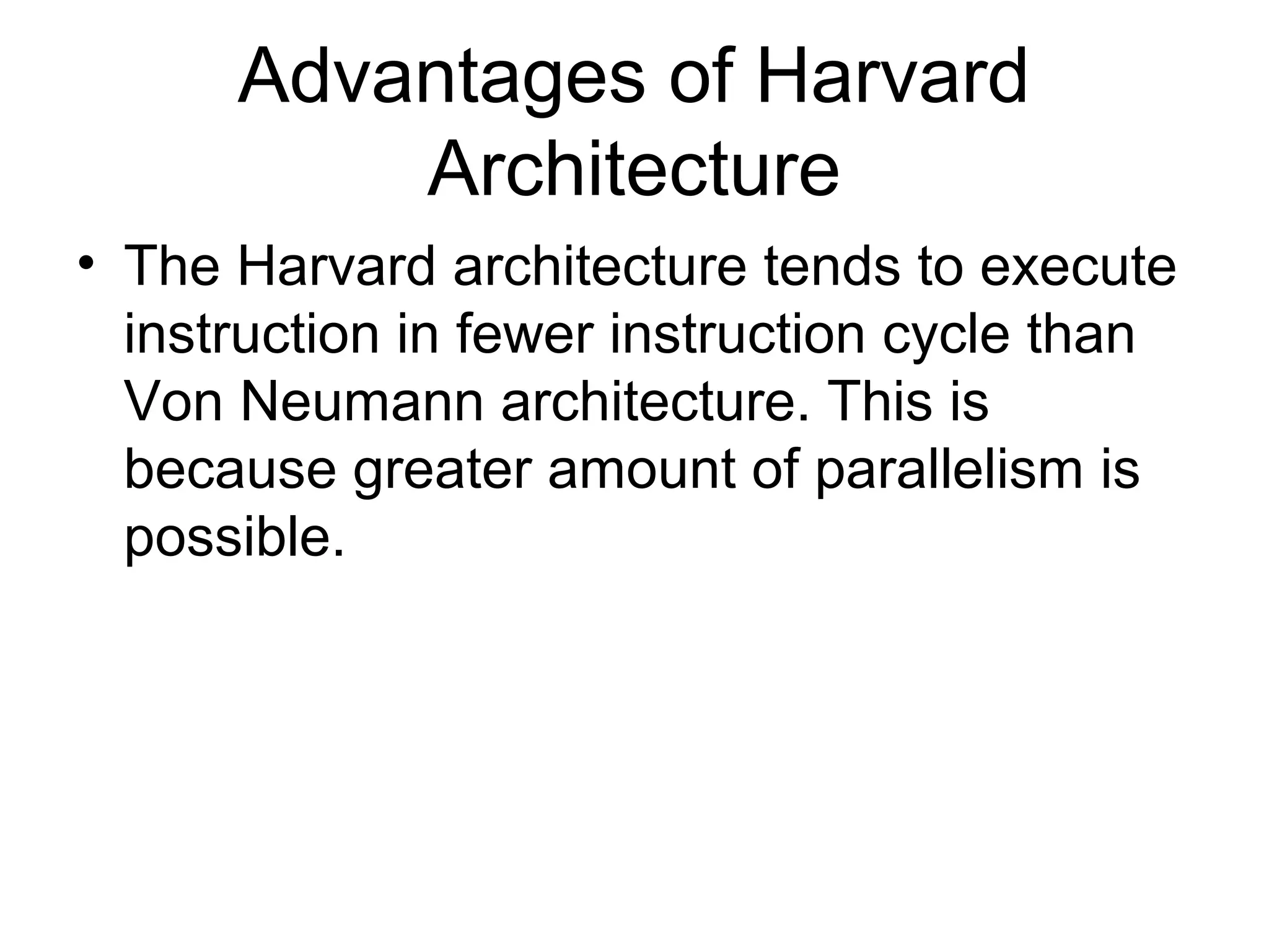 Advantages of Harvard
Architecture
• The Harvard architecture tends to execute
instruction in fewer instruction cycle than
Von Neumann architecture. This is
because greater amount of parallelism is
possible.
 