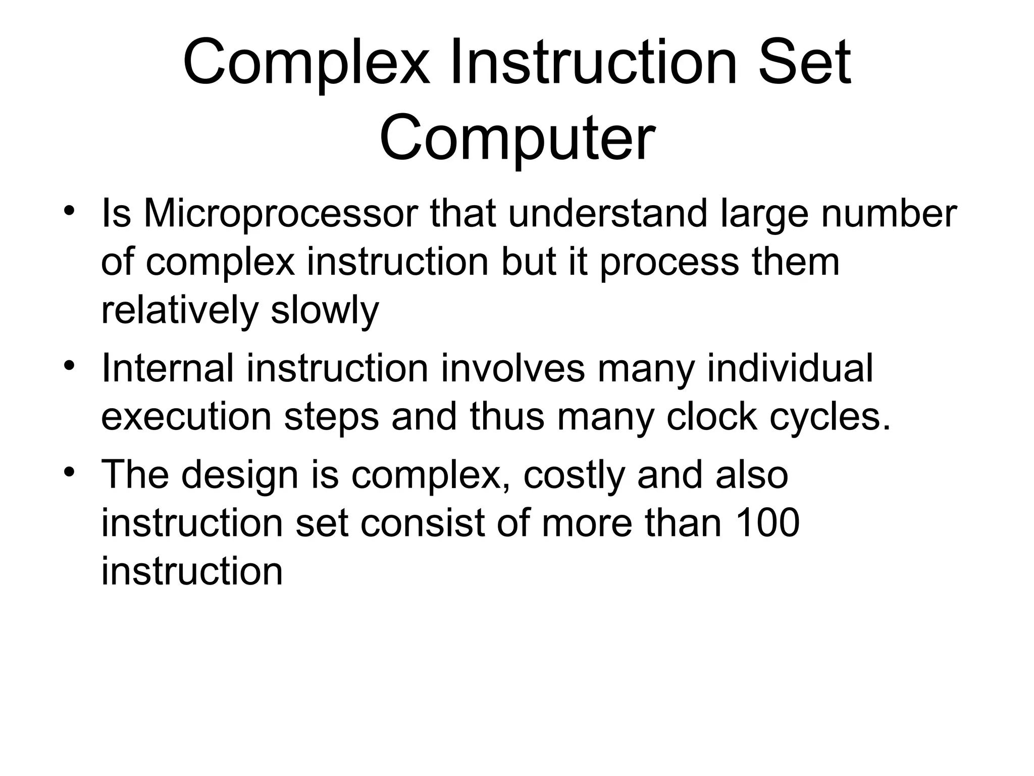 Complex Instruction Set
Computer
• Is Microprocessor that understand large number
of complex instruction but it process them
relatively slowly
• Internal instruction involves many individual
execution steps and thus many clock cycles.
• The design is complex, costly and also
instruction set consist of more than 100
instruction
 