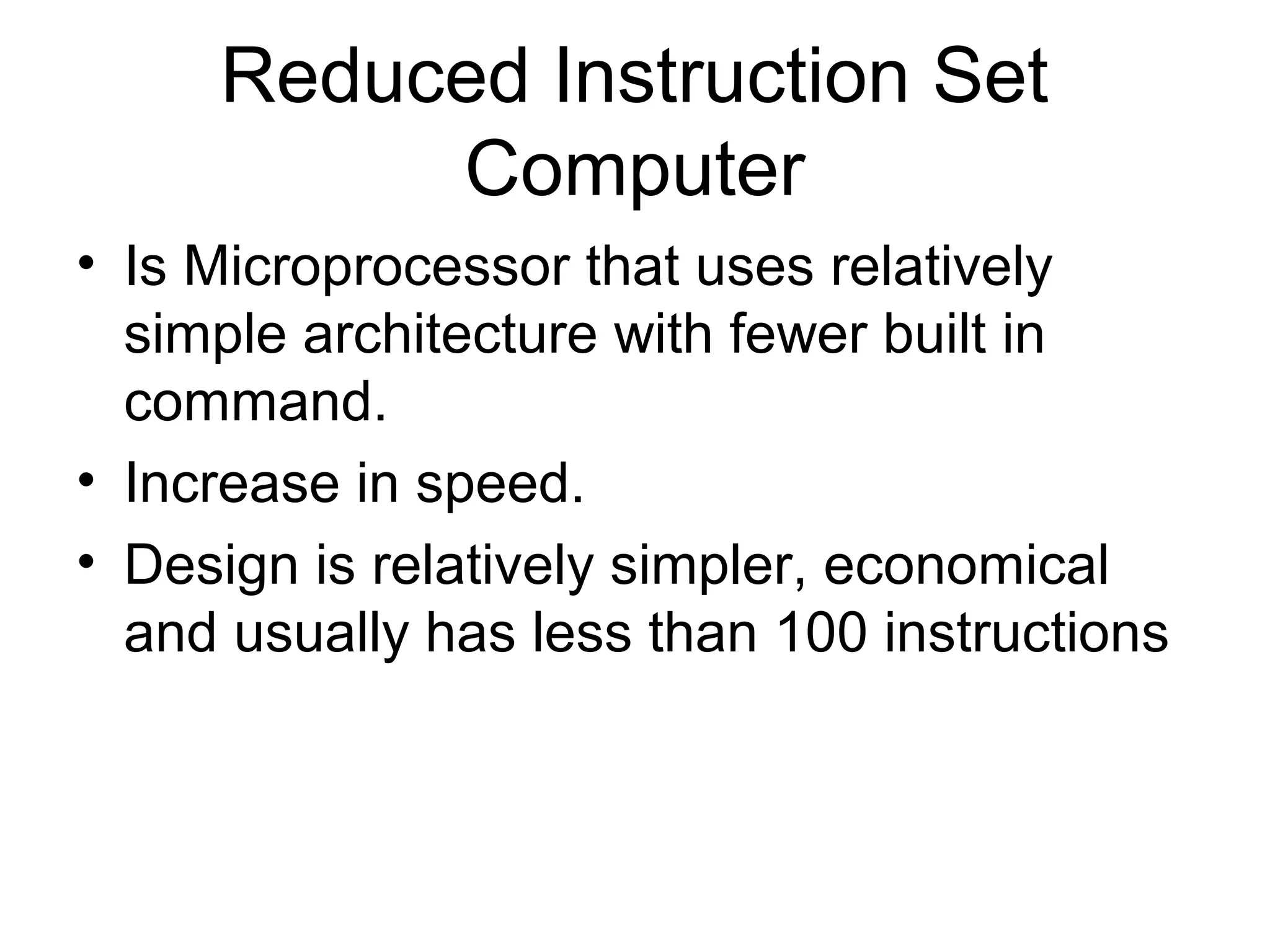 Reduced Instruction Set
Computer
• Is Microprocessor that uses relatively
simple architecture with fewer built in
command.
• Increase in speed.
• Design is relatively simpler, economical
and usually has less than 100 instructions
 